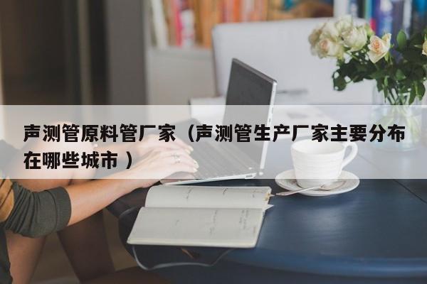 聲測管原料管廠家（聲測管生產(chǎn)廠家主要分布在哪些城市 ）