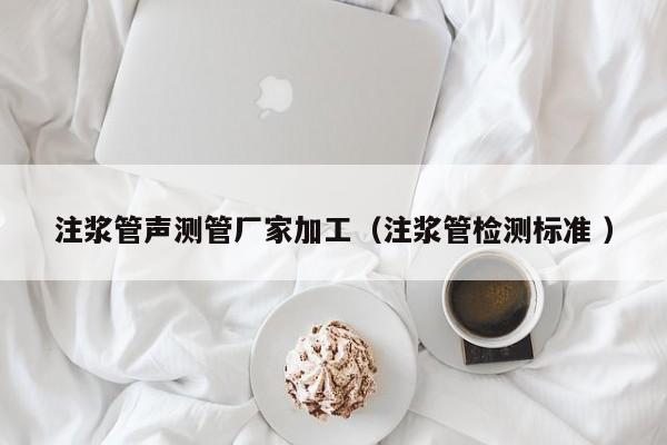 注漿管聲測管廠家加工（注漿管檢測標(biāo)準(zhǔn) ）