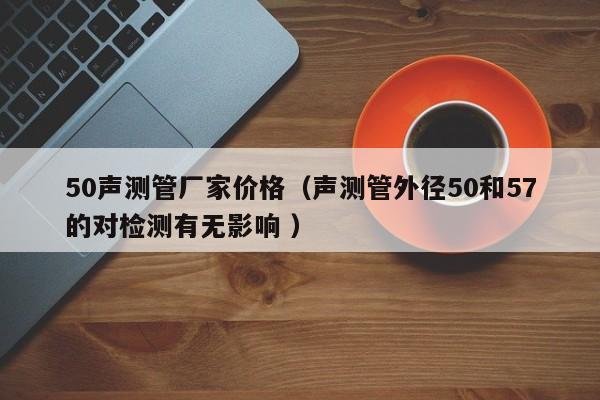 50聲測(cè)管廠家價(jià)格（聲測(cè)管外徑50和57的對(duì)檢測(cè)有無(wú)影響 ）